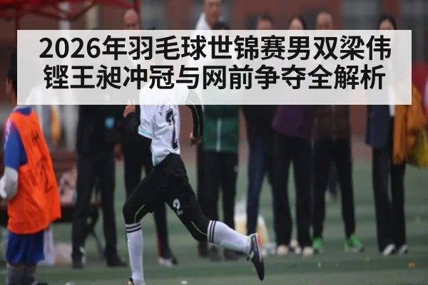 2026年羽毛球世锦赛男双梁伟铿王昶冲冠与网前争夺全解析