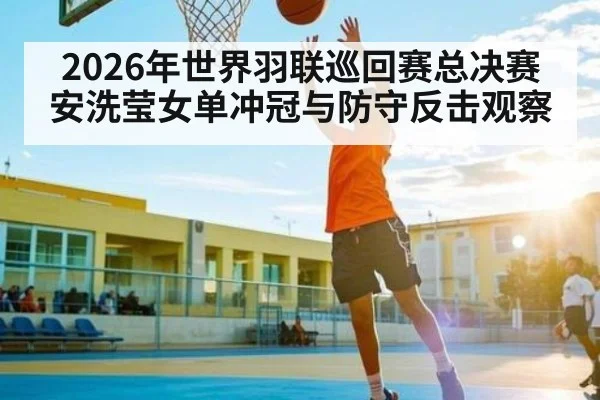 2026年世界羽联巡回赛总决赛安洗莹女单冲冠与防守反击观察